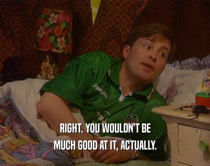 RIGHT. YOU WOULDN'T BE MUCH GOOD AT IT, ACTUALLY. 