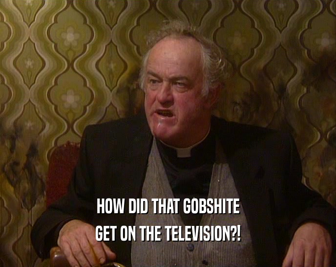 HOW DID THAT GOBSHITE GET ON THE TELEVISION?! 