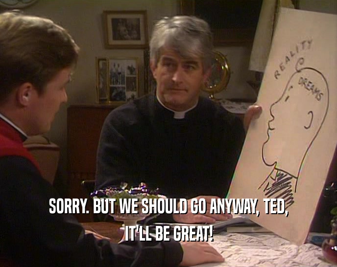 SORRY. BUT WE SHOULD GO ANYWAY, TED, IT'LL BE GREAT! 