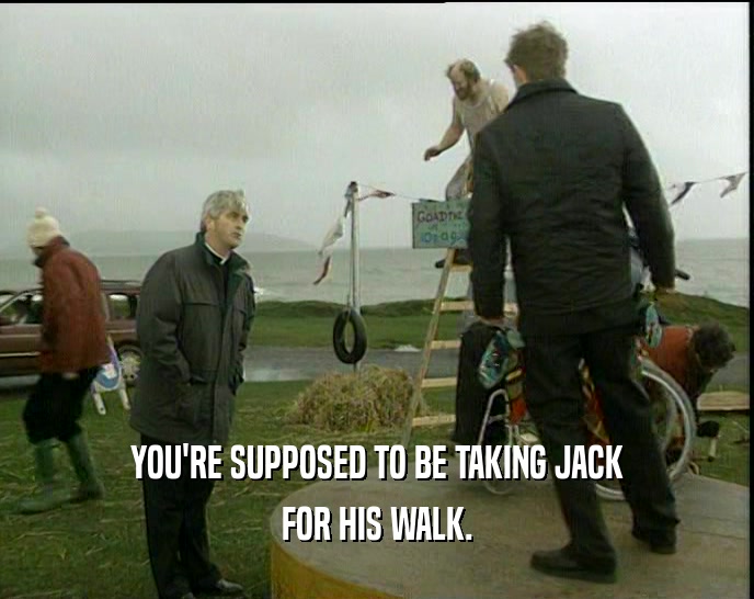 YOU'RE SUPPOSED TO BE TAKING JACK FOR HIS WALK. 