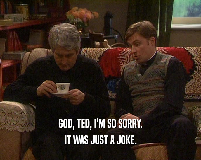 GOD, TED, I'M SO SORRY.
 IT WAS JUST A JOKE.
 