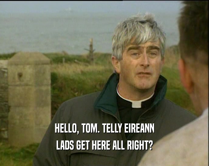 HELLO, TOM. TELLY EIREANN LADS GET HERE ALL RIGHT? 