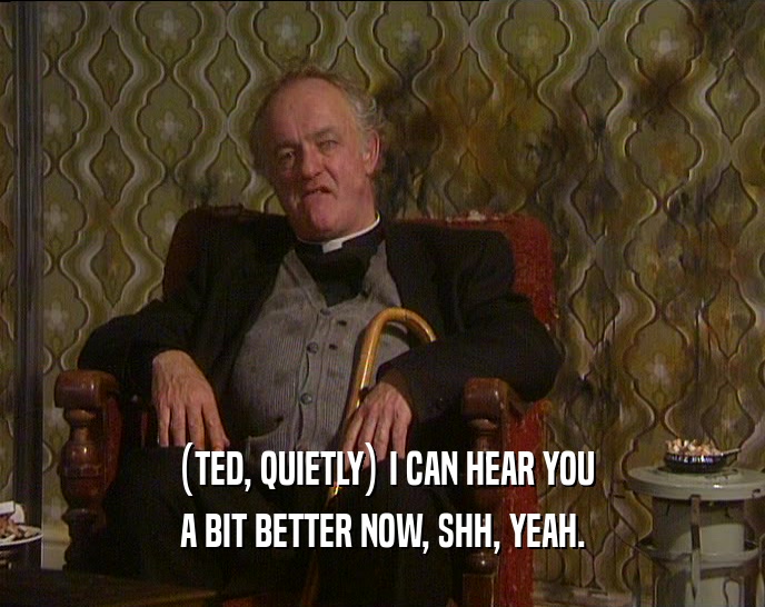 (TED, QUIETLY) I CAN HEAR YOU
 A BIT BETTER NOW, SHH, YEAH.
 