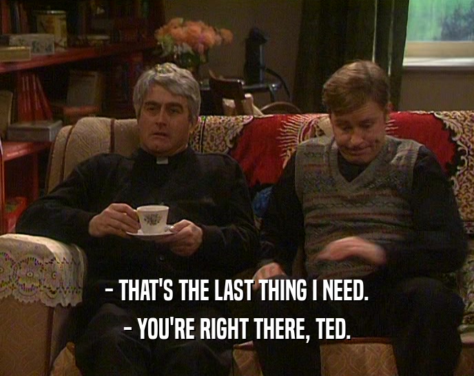 - THAT'S THE LAST THING I NEED. - YOU'RE RIGHT THERE, TED. 