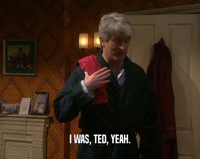 I WAS, TED, YEAH.
  