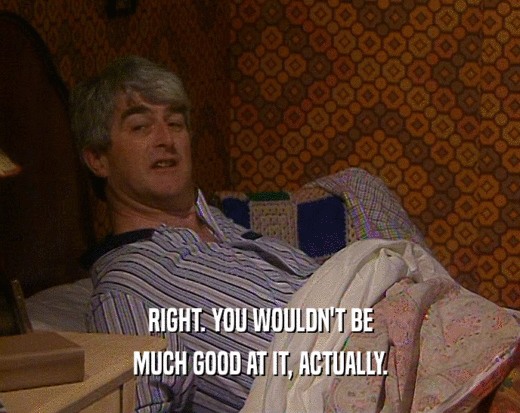RIGHT. YOU WOULDN'T BE MUCH GOOD AT IT, ACTUALLY. 