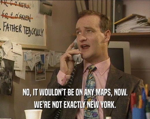 NO, IT WOULDN'T BE ON ANY MAPS, NOW.
 WE'RE NOT EXACTLY NEW YORK.
 