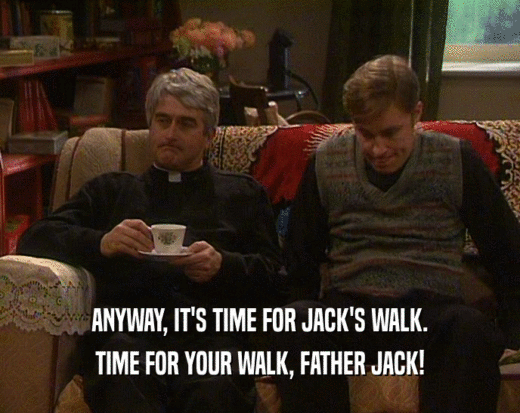 ANYWAY, IT'S TIME FOR JACK'S WALK. TIME FOR YOUR WALK, FATHER JACK! 