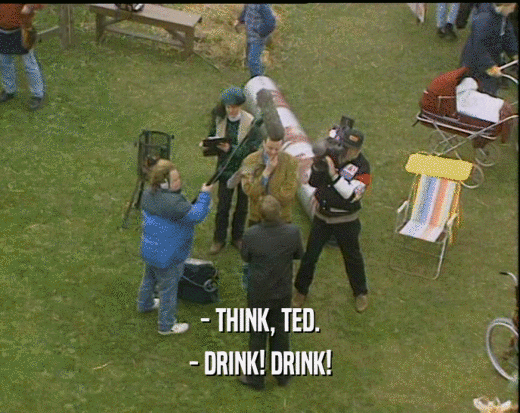 - THINK, TED.
 - DRINK! DRINK!
 