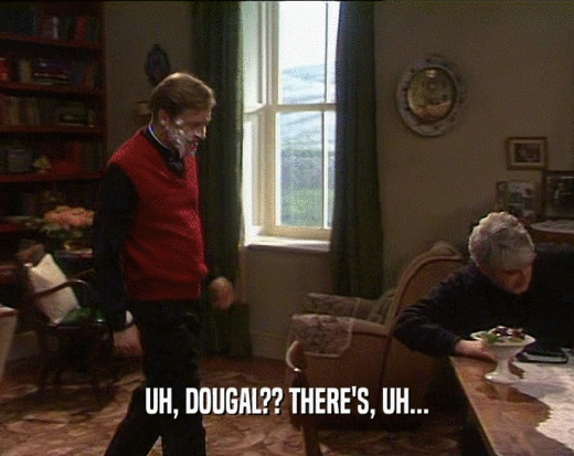 UH, DOUGAL?? THERE'S, UH...  
