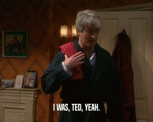 I WAS, TED, YEAH.  
