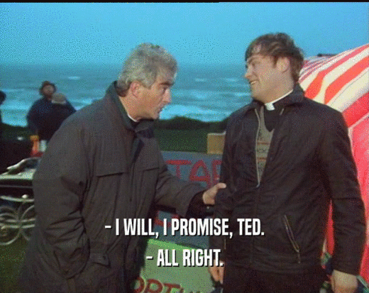 - I WILL, I PROMISE, TED.
 - ALL RIGHT.
 