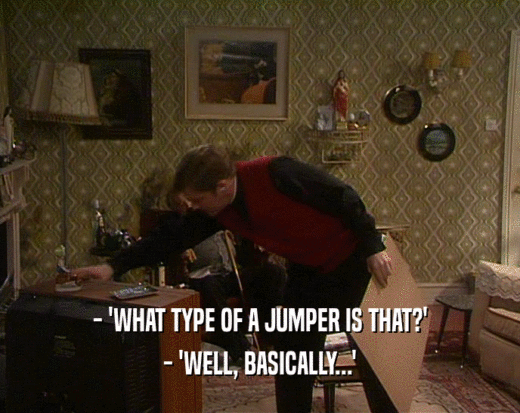 - 'WHAT TYPE OF A JUMPER IS THAT?'
 - 'WELL, BASICALLY...'
 