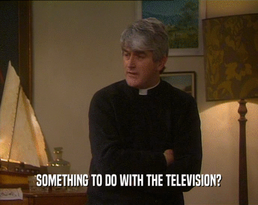 SOMETHING TO DO WITH THE TELEVISION?  