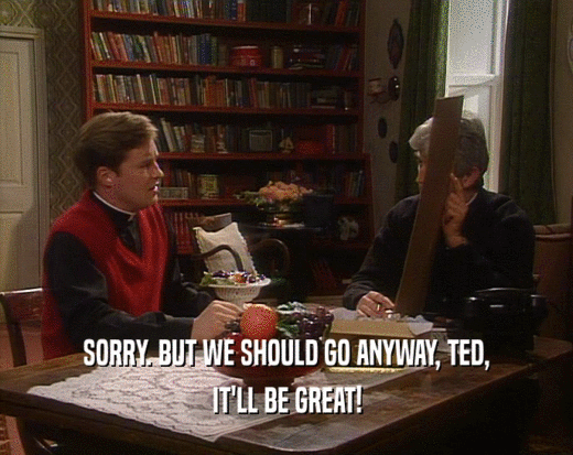 SORRY. BUT WE SHOULD GO ANYWAY, TED,
 IT'LL BE GREAT!
 