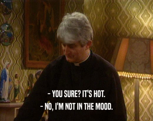 - YOU SURE? IT'S HOT.
 - NO, I'M NOT IN THE MOOD.
 