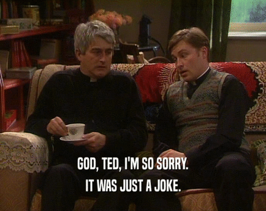 GOD, TED, I'M SO SORRY.
 IT WAS JUST A JOKE.
 
