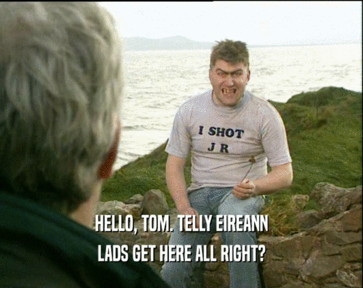HELLO, TOM. TELLY EIREANN LADS GET HERE ALL RIGHT? 