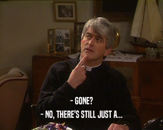 - GONE? - NO, THERE'S STILL JUST A... 