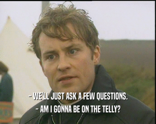 - WE'LL JUST ASK A FEW QUESTIONS.
 - AM I GONNA BE ON THE TELLY?
 