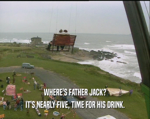 WHERE'S FATHER JACK? IT'S NEARLY FIVE, TIME FOR HIS DRINK. 