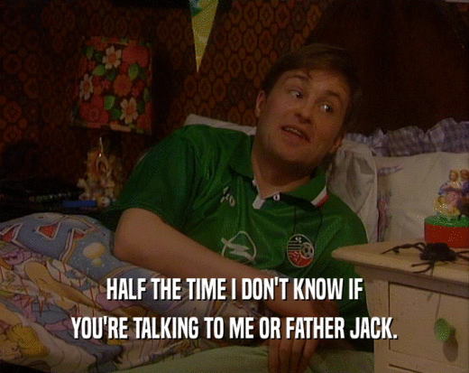 HALF THE TIME I DON'T KNOW IF YOU'RE TALKING TO ME OR FATHER JACK. 
