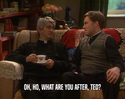 OH, HO, WHAT ARE YOU AFTER, TED?
  