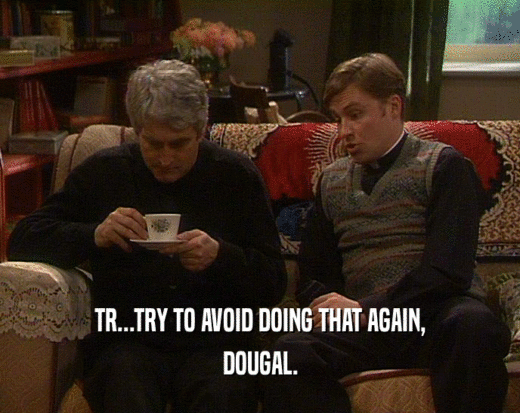 TR...TRY TO AVOID DOING THAT AGAIN,
 DOUGAL.
 