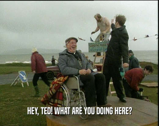 HEY, TED! WHAT ARE YOU DOING HERE?
  