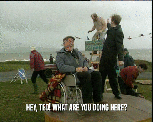 HEY, TED! WHAT ARE YOU DOING HERE?  