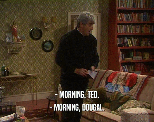 - MORNING, TED.
 - MORNING, DOUGAL.
 