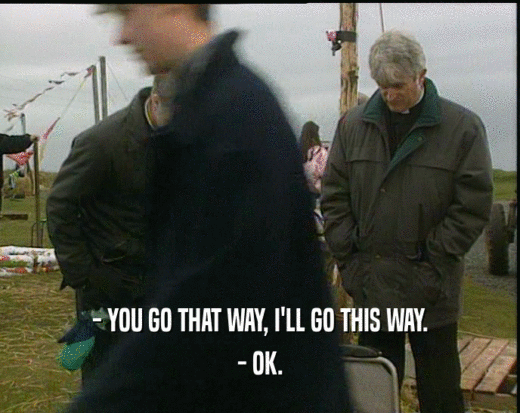 - YOU GO THAT WAY, I'LL GO THIS WAY. - OK. 