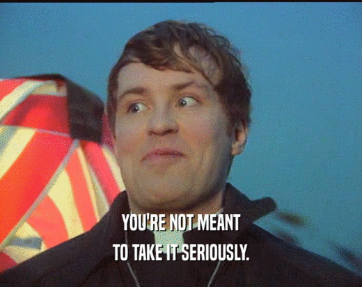 YOU'RE NOT MEANT TO TAKE IT SERIOUSLY. 