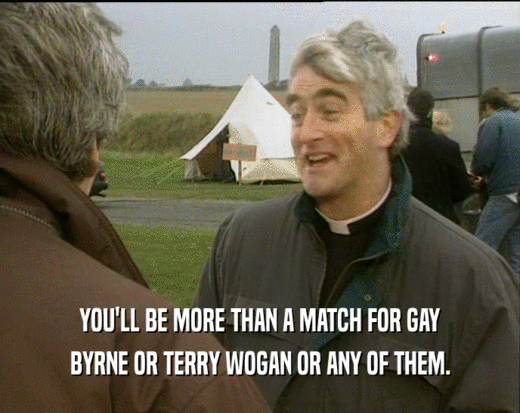 YOU'LL BE MORE THAN A MATCH FOR GAY BYRNE OR TERRY WOGAN OR ANY OF THEM. 