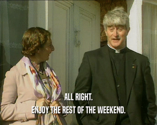 ALL RIGHT. ENJOY THE REST OF THE WEEKEND. 