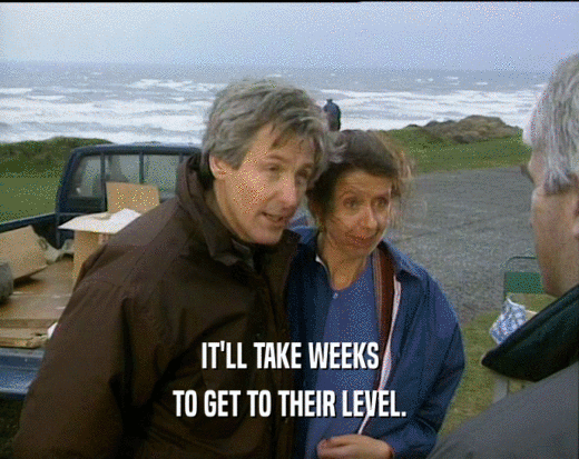 IT'LL TAKE WEEKS TO GET TO THEIR LEVEL. 