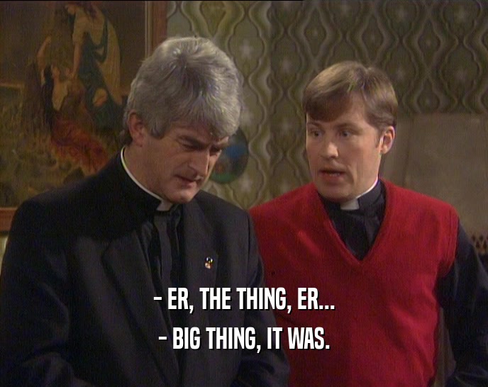 - ER, THE THING, ER... - BIG THING, IT WAS. 
