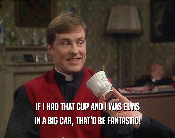 IF I HAD THAT CUP AND I WAS ELVIS IN A BIG CAR, THAT'D BE FANTASTIC! 