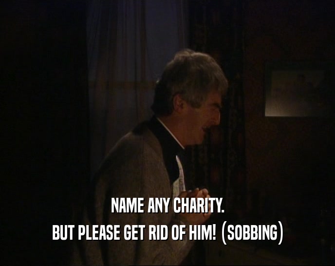 NAME ANY CHARITY. BUT PLEASE GET RID OF HIM! (SOBBING) 
