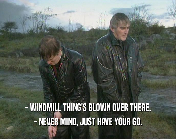 - WINDMILL THING'S BLOWN OVER THERE. - NEVER MIND, JUST HAVE YOUR GO. 
