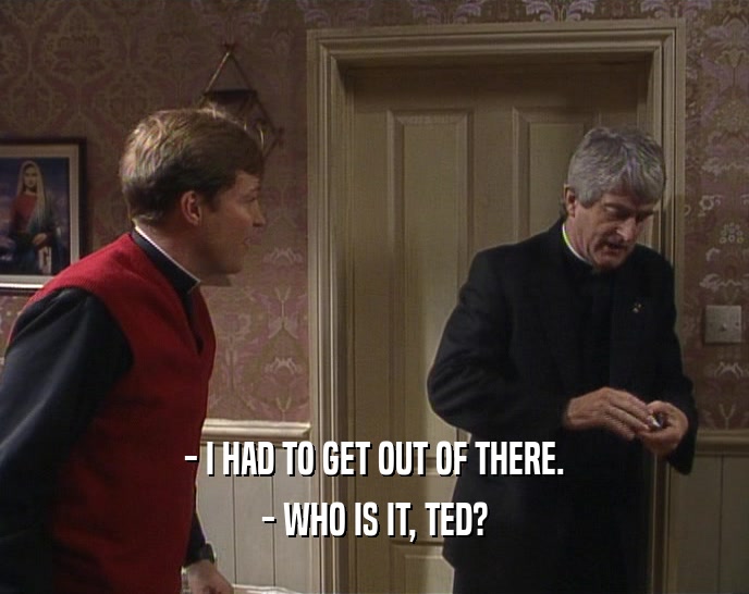 - I HAD TO GET OUT OF THERE.
 - WHO IS IT, TED?
 