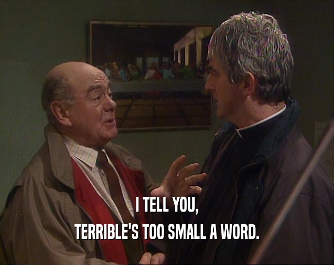 I TELL YOU,
 TERRIBLE'S TOO SMALL A WORD.
 