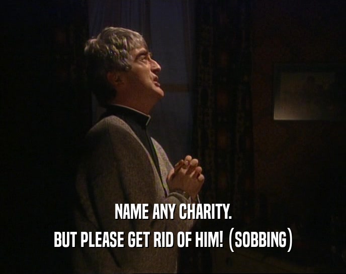 NAME ANY CHARITY.
 BUT PLEASE GET RID OF HIM! (SOBBING)
 
