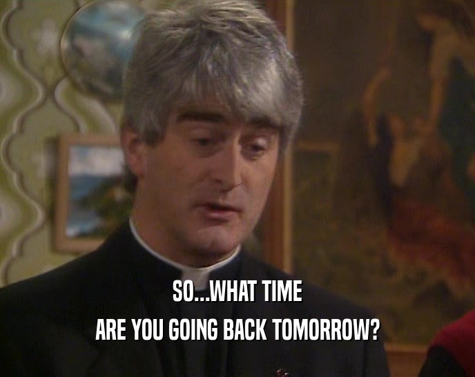 SO...WHAT TIME
 ARE YOU GOING BACK TOMORROW?
 