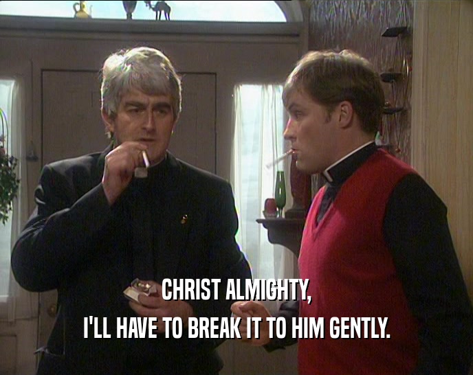 CHRIST ALMIGHTY, I'LL HAVE TO BREAK IT TO HIM GENTLY. 