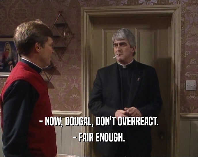 - NOW, DOUGAL, DON'T OVERREACT. - FAIR ENOUGH. 