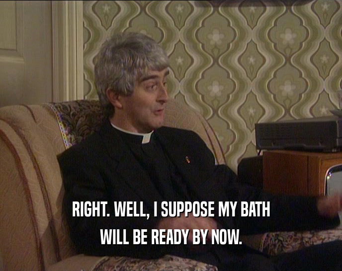 RIGHT. WELL, I SUPPOSE MY BATH WILL BE READY BY NOW. 