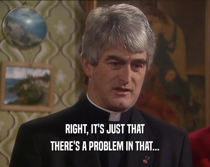 RIGHT, IT'S JUST THAT THERE'S A PROBLEM IN THAT... 
