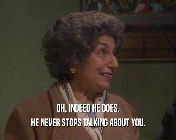 OH, INDEED HE DOES. HE NEVER STOPS TALKING ABOUT YOU. 
