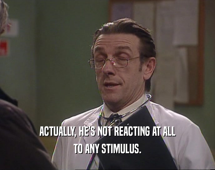 ACTUALLY, HE'S NOT REACTING AT ALL TO ANY STIMULUS. 